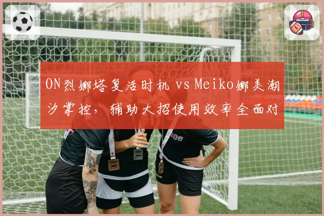 ON烈娜塔复活时机 vs Meiko娜美潮汐掌控,辅助大招使用效率全面对比