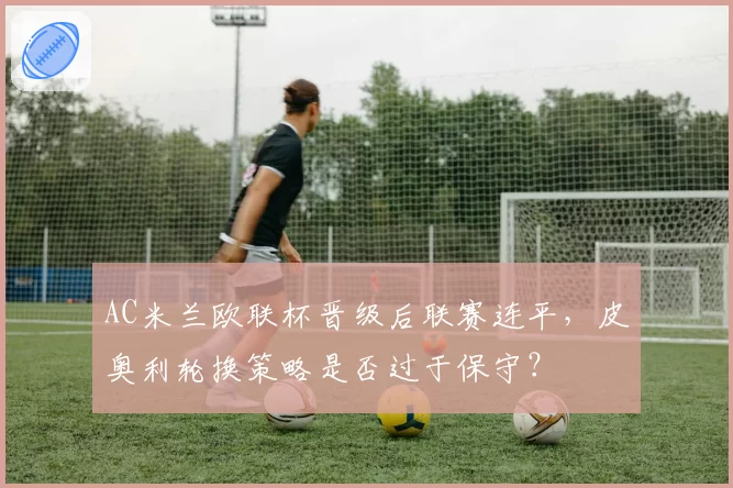 AC米兰欧联杯晋级后联赛连平,皮奥利轮换策略是否过于保守?