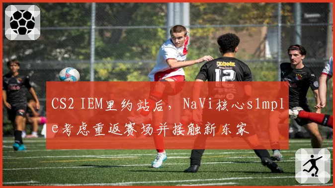 CS2 IEM里约站后，NaVi核心s1mple考虑重返赛场并接触新东家