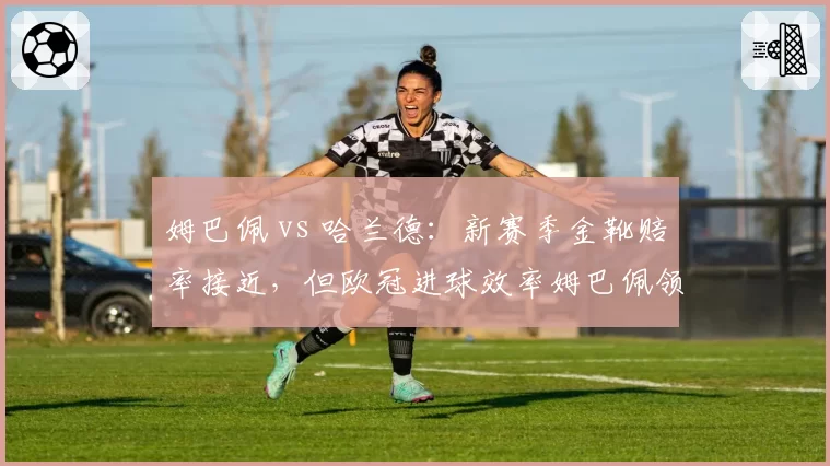 姆巴佩 vs 哈兰德：新赛季金靴赔率接近，但欧冠进球效率姆巴佩领先