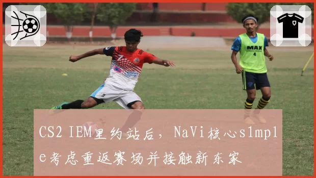 CS2 IEM里约站后，NaVi核心s1mple考虑重返赛场并接触新东家