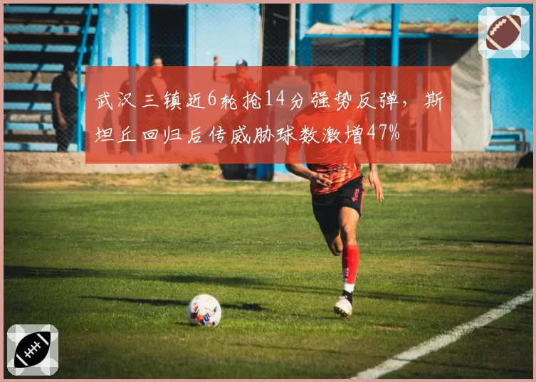 武汉三镇近6轮抢14分强势反弹，斯坦丘回归后传威胁球数激增47%