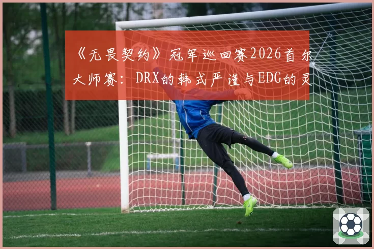 《无畏契约》冠军巡回赛2026首尔大师赛:DRX的韩式严谨与EDG的灵性突破哪种风格更胜一筹?