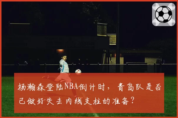 杨瀚森登陆NBA倒计时,青岛队是否已做好失去内线支柱的准备?