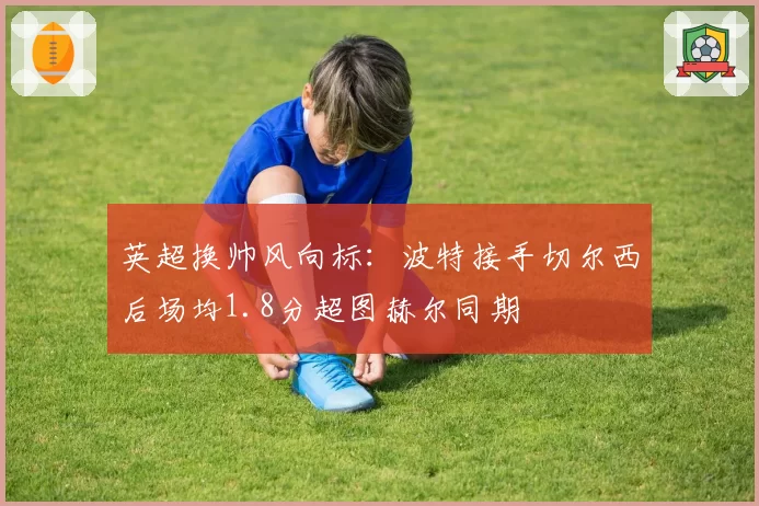 英超换帅风向标:波特接手切尔西后场均1.8分超图赫尔同期