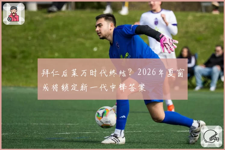 拜仁后莱万时代终结？2026年夏窗或将锁定新一代中锋答案