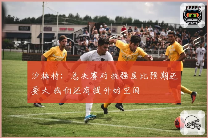 沙梅特：总决赛对抗强度比预期还要大 我们还有提升的空间