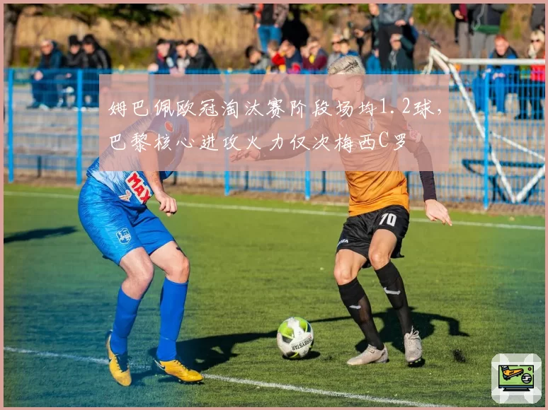姆巴佩欧冠淘汰赛阶段场均1.2球，巴黎核心进攻火力仅次梅西C罗