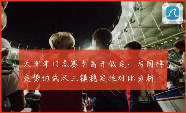 天津津门虎赛季高开低走,与同样走势的武汉三镇稳定性对比分析