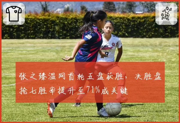 张之臻温网首轮五盘获胜，决胜盘抢七胜率提升至71%成关键