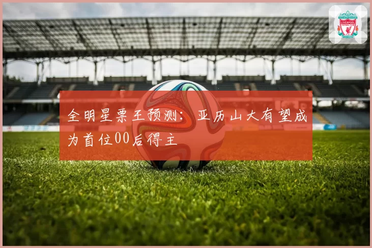 全明星票王预测：亚历山大有望成为首位00后得主
