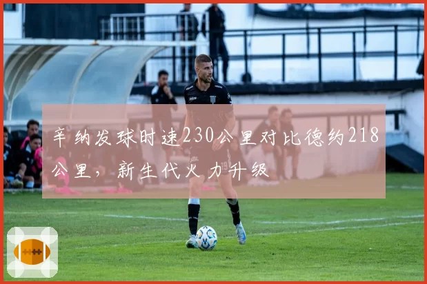 辛纳发球时速230公里对比德约218公里，新生代火力升级