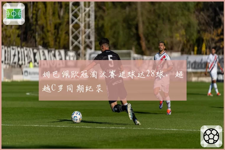 姆巴佩欧冠淘汰赛进球达28球，超越C罗同期纪录