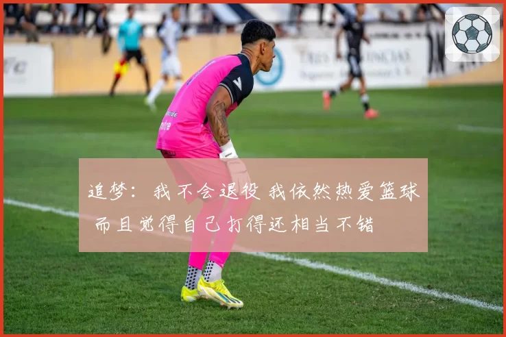 追梦：我不会退役 我依然热爱篮球 而且觉得自己打得还相当不错