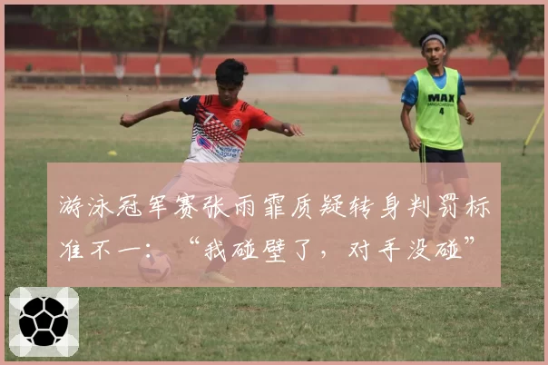 游泳冠军赛张雨霏质疑转身判罚标准不一:“我碰壁了,对手没碰”