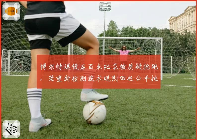 博尔特退役后百米纪录被质疑抢跑，若重新检测技术规则田径公平性遭挑战
