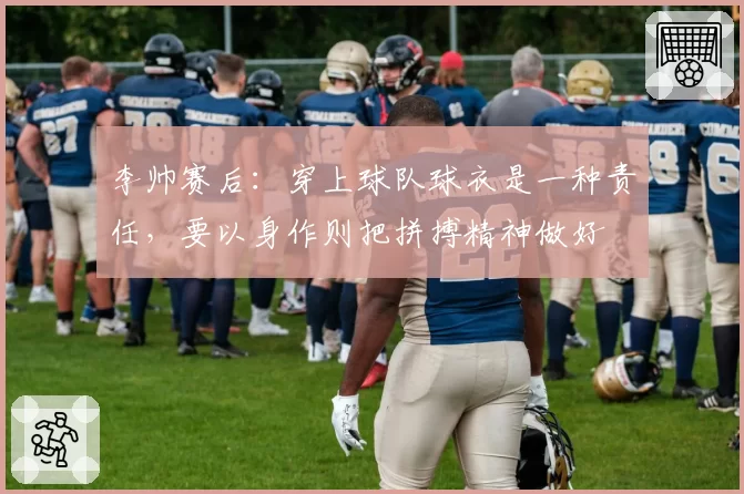 李帅赛后：穿上球队球衣是一种责任，要以身作则把拼搏精神做好