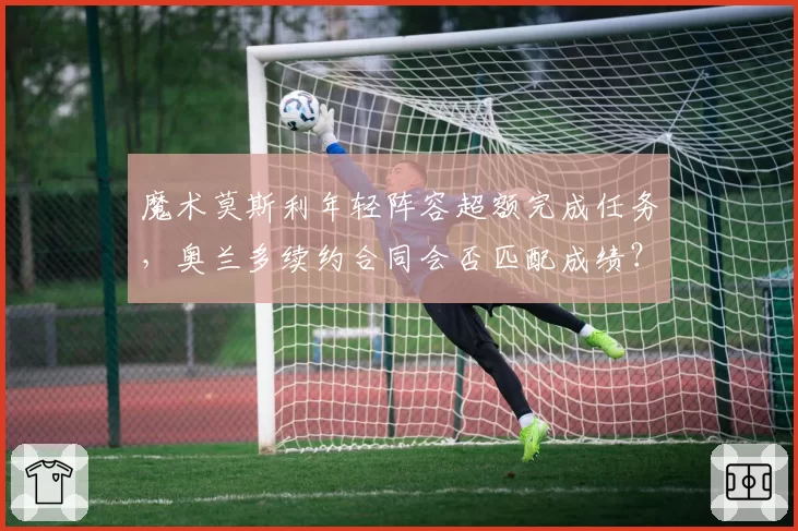 魔术莫斯利年轻阵容超额完成任务，奥兰多续约合同会否匹配成绩？