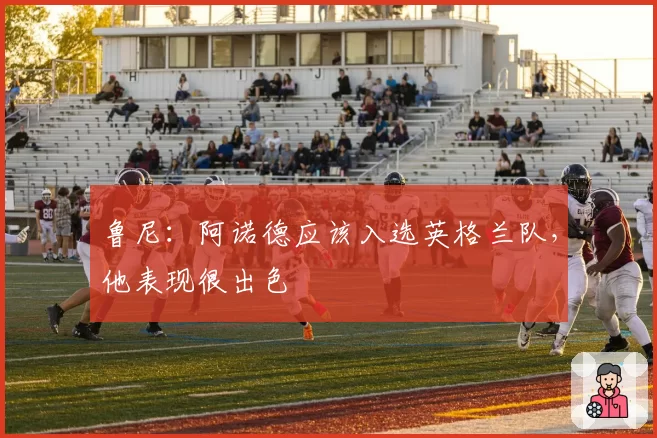 鲁尼：阿诺德应该入选英格兰队，他表现很出色