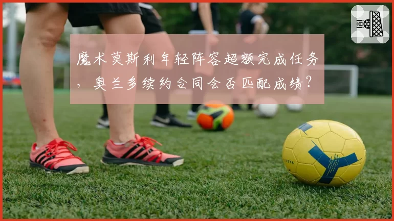 魔术莫斯利年轻阵容超额完成任务，奥兰多续约合同会否匹配成绩？