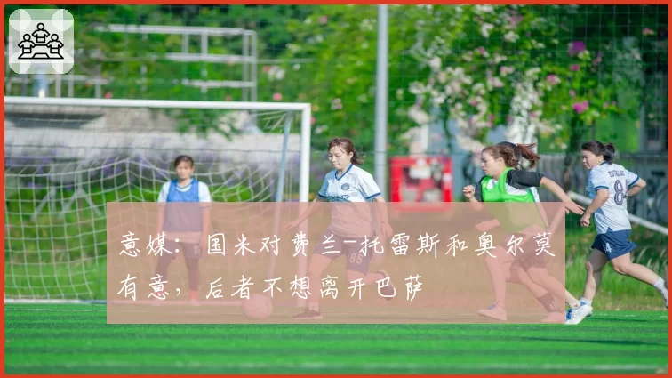 意媒：国米对费兰-托雷斯和奥尔莫有意，后者不想离开巴萨