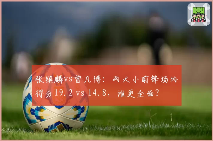 张镇麟vs曾凡博:两大小前锋场均得分19.2 vs 14.8,谁更全面?