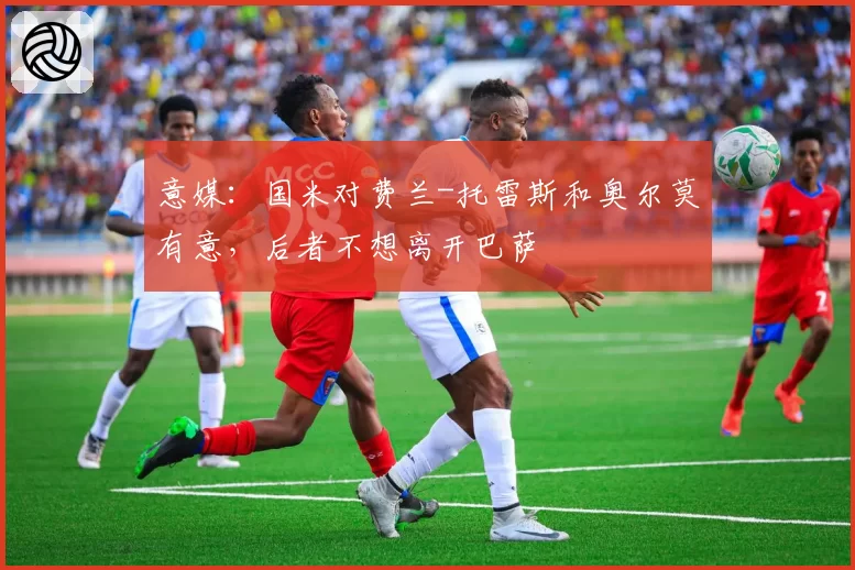 意媒：国米对费兰-托雷斯和奥尔莫有意，后者不想离开巴萨