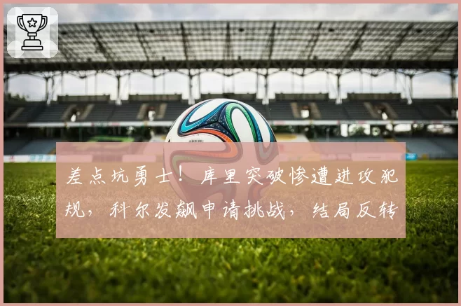 差点坑勇士!库里突破惨遭进攻犯规,科尔发飙申请挑战,结局反转