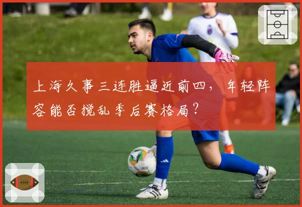 上海久事三连胜逼近前四,年轻阵容能否搅乱季后赛格局?