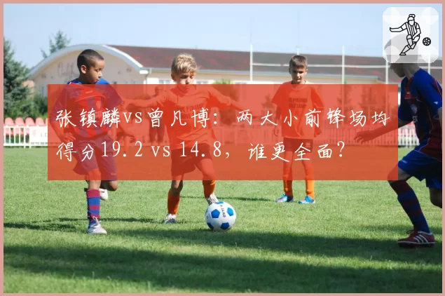 张镇麟vs曾凡博:两大小前锋场均得分19.2 vs 14.8,谁更全面?