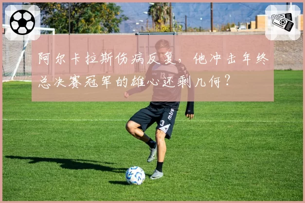 阿尔卡拉斯伤病反复，他冲击年终总决赛冠军的雄心还剩几何？