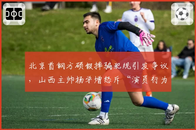 北京首钢方硕假摔骗犯规引发争议，山西主帅杨学增怒斥“演员行为”