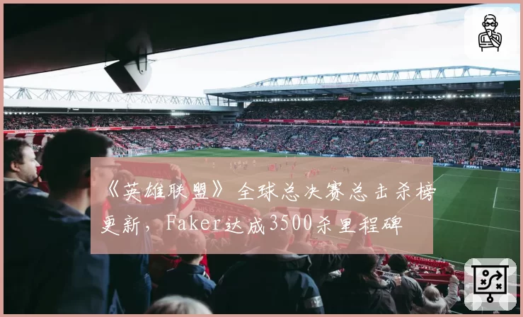 《英雄联盟》全球总决赛总击杀榜更新,Faker达成3500杀里程碑