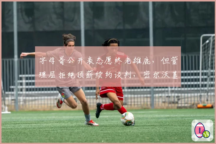 字母哥公开表态愿终老雄鹿，但管理层拒绝顶薪续约谈判，密尔沃基夺冠窗口真在关闭？