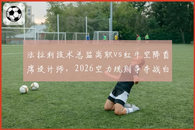 法拉利技术总监离职vs红牛空降首席设计师,2026空力规则争夺战白热化