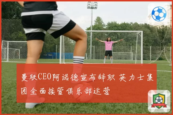 曼联CEO阿诺德宣布辞职 英力士集团全面接管俱乐部运营