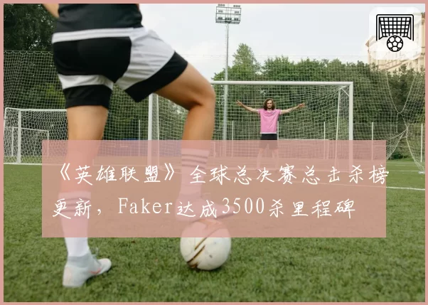 《英雄联盟》全球总决赛总击杀榜更新，Faker达成3500杀里程碑