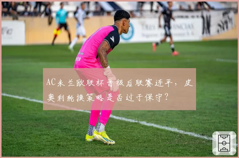 AC米兰欧联杯晋级后联赛连平，皮奥利轮换策略是否过于保守？