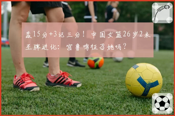 轰15分+3记三分！中国女篮26岁2米王牌进化：宫鲁鸣征召她吗？