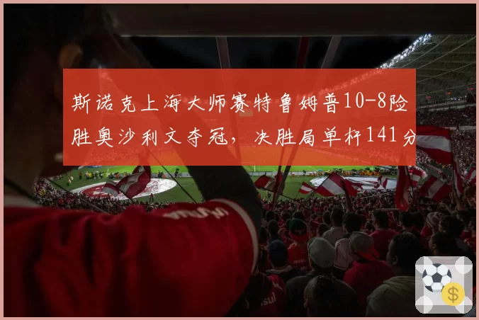 斯诺克上海大师赛特鲁姆普10-8险胜奥沙利文夺冠，决胜局单杆141分是否宣告新王登基？