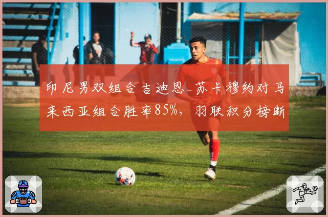 印尼男双组合吉迪恩_苏卡穆约对马来西亚组合胜率85%,羽联积分榜断层领先