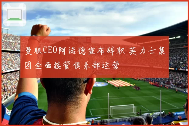 曼联CEO阿诺德宣布辞职 英力士集团全面接管俱乐部运营