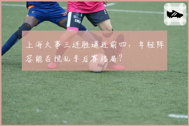 上海久事三连胜逼近前四,年轻阵容能否搅乱季后赛格局?