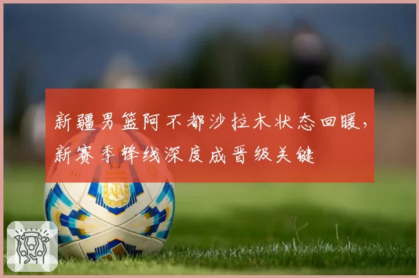 新疆男篮阿不都沙拉木状态回暖,新赛季锋线深度成晋级关键