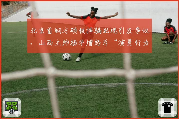 北京首钢方硕假摔骗犯规引发争议，山西主帅杨学增怒斥“演员行为”