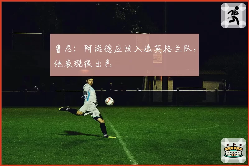 鲁尼：阿诺德应该入选英格兰队，他表现很出色