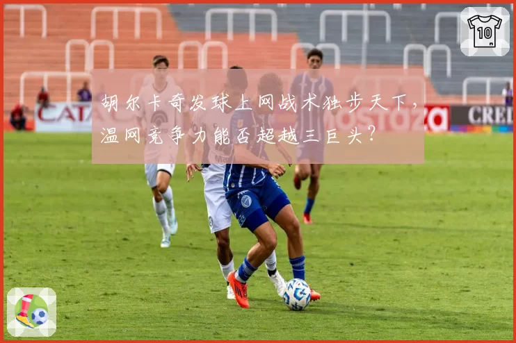 胡尔卡奇发球上网战术独步天下,温网竞争力能否超越三巨头?