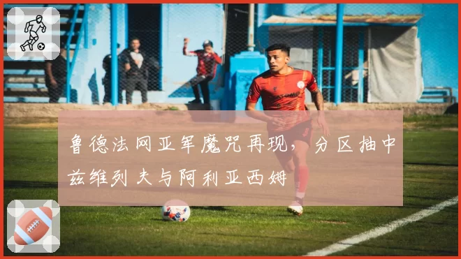 鲁德法网亚军魔咒再现,分区抽中兹维列夫与阿利亚西姆