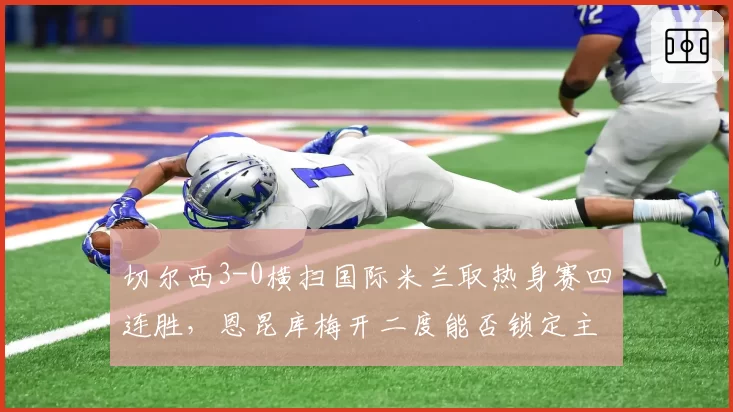 切尔西3-0横扫国际米兰取热身赛四连胜，恩昆库梅开二度能否锁定主力中锋？