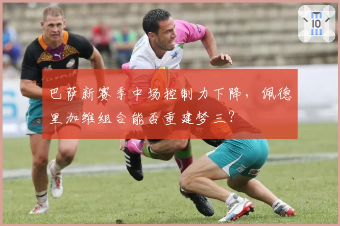 巴萨新赛季中场控制力下降，佩德里加维组合能否重建梦三？